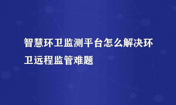 智慧环卫监测平台怎么解决环卫远程监管难题