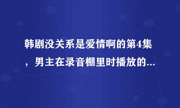韩剧没关系是爱情啊的第4集，男主在录音棚里时播放的背景音乐叫什么名字？超级好听！