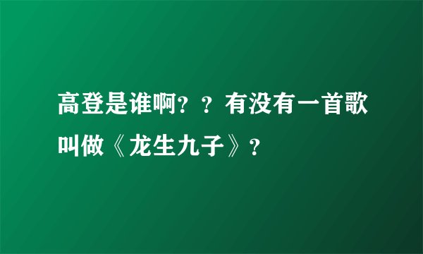 高登是谁啊？？有没有一首歌叫做《龙生九子》？