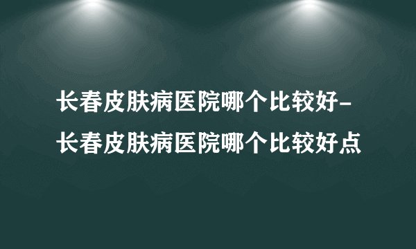 长春皮肤病医院哪个比较好-长春皮肤病医院哪个比较好点