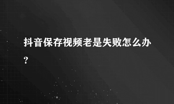 抖音保存视频老是失败怎么办？
