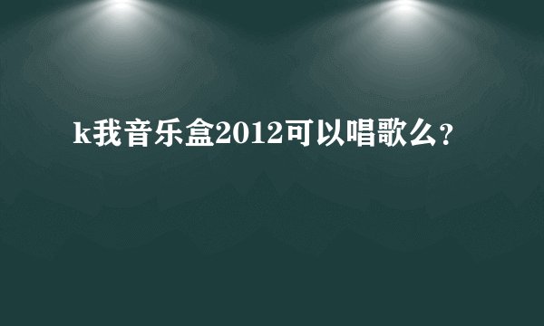 k我音乐盒2012可以唱歌么？
