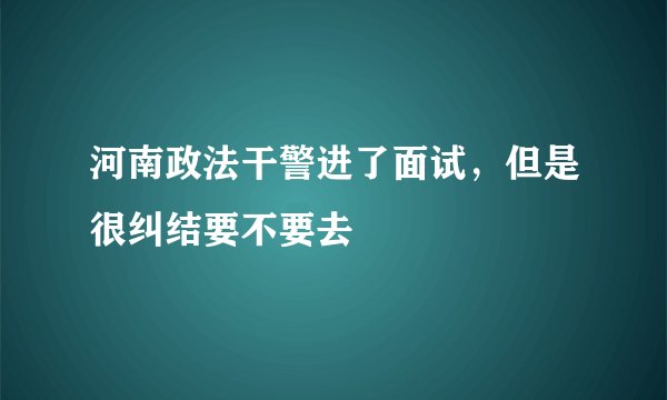 河南政法干警进了面试，但是很纠结要不要去