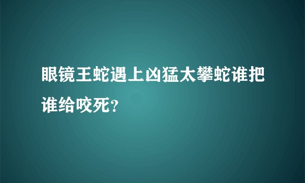 眼镜王蛇遇上凶猛太攀蛇谁把谁给咬死？