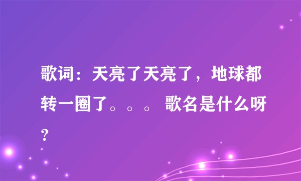 歌词：天亮了天亮了，地球都转一圈了。。。 歌名是什么呀？