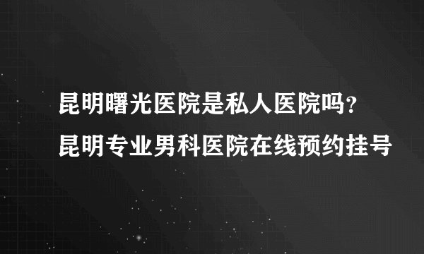 昆明曙光医院是私人医院吗？昆明专业男科医院在线预约挂号