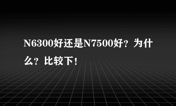 N6300好还是N7500好？为什么？比较下！