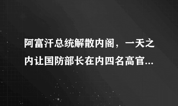 阿富汗总统解散内阁，一天之内让国防部长在内四名高官辞职，你怎么看？