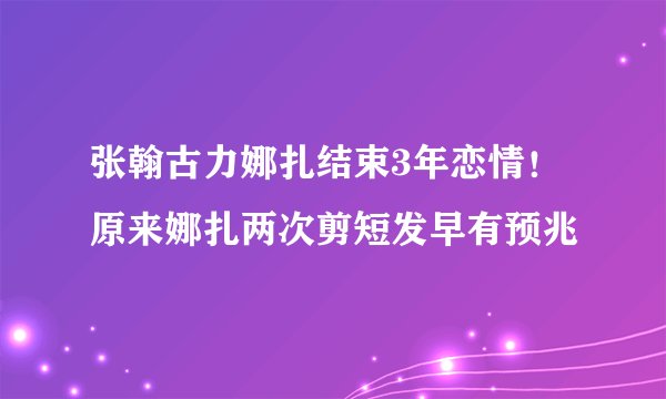 张翰古力娜扎结束3年恋情!原来娜扎两次剪短发早有预兆