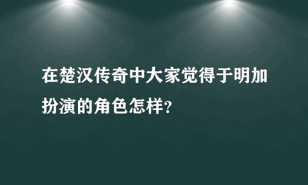 在楚汉传奇中大家觉得于明加扮演的角色怎样？