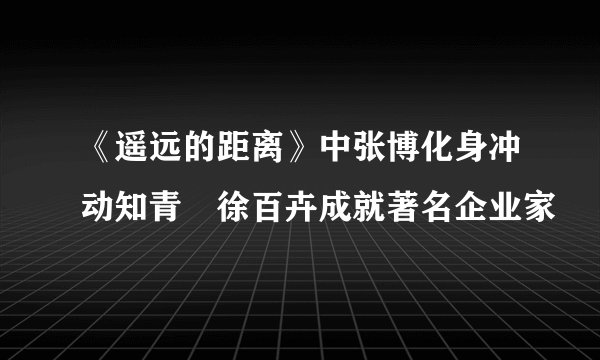 《遥远的距离》中张博化身冲动知青　徐百卉成就著名企业家