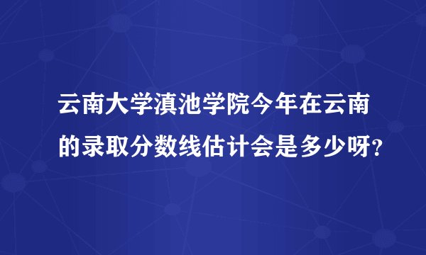 云南大学滇池学院今年在云南的录取分数线估计会是多少呀？