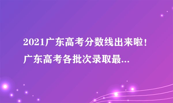2021广东高考分数线出来啦！广东高考各批次录取最低分数线公布