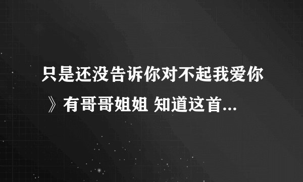 只是还没告诉你对不起我爱你 》有哥哥姐姐 知道这首歌叫什么？