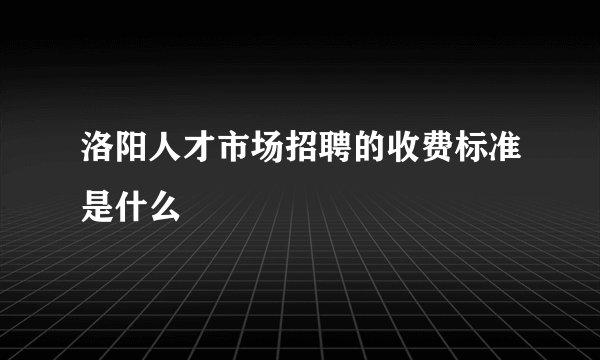 洛阳人才市场招聘的收费标准是什么