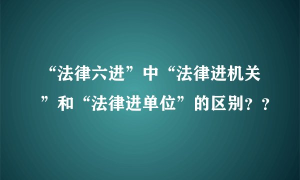 “法律六进”中“法律进机关”和“法律进单位”的区别？？