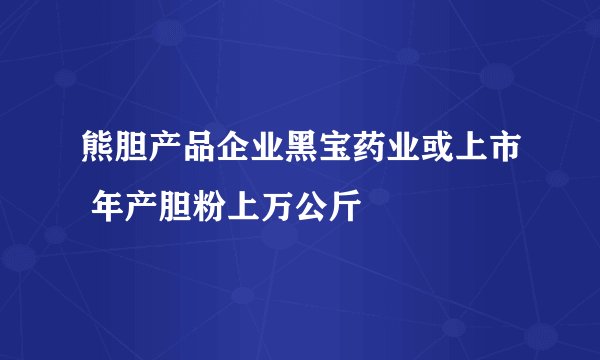 熊胆产品企业黑宝药业或上市 年产胆粉上万公斤
