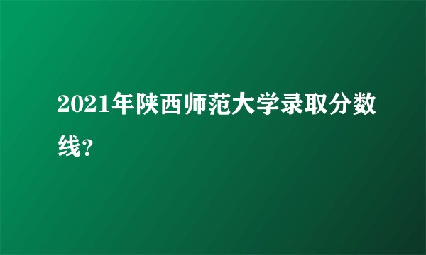 2021年陕西师范大学录取分数线？