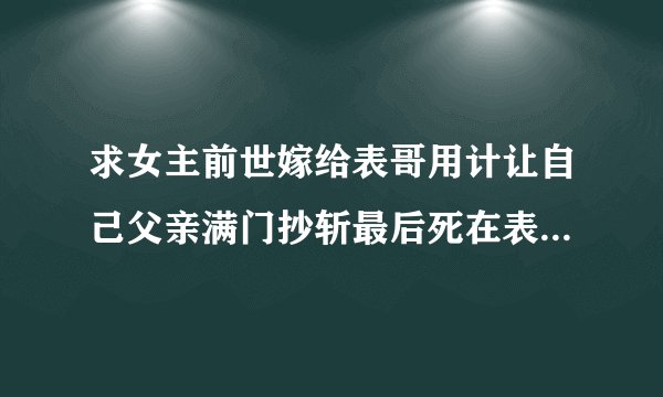 求女主前世嫁给表哥用计让自己父亲满门抄斩最后死在表哥怀里，和男主前世也认识，是合作关系的重生文？