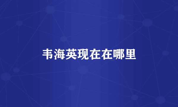 韦海英现在在哪里