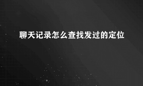 聊天记录怎么查找发过的定位