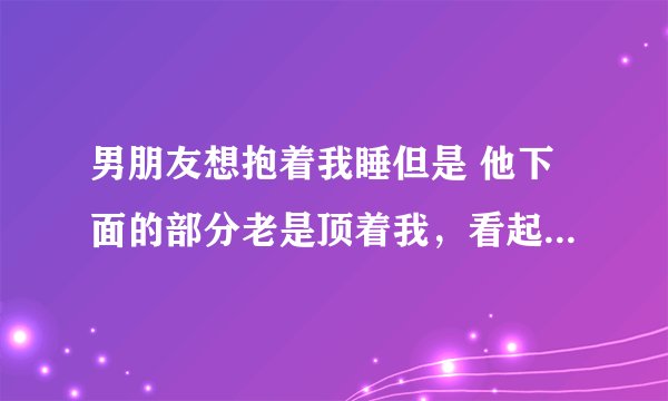 男朋友想抱着我睡但是 他下面的部分老是顶着我，看起来他起欲望了，我怎么办