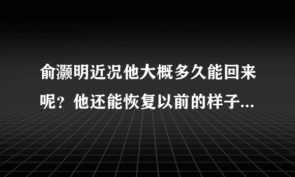 俞灏明近况他大概多久能回来呢？他还能恢复以前的样子么？我只有10岁，很喜欢灏明哥哥，听到他的消息，我