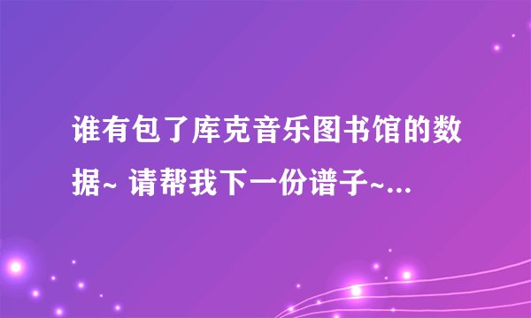 谁有包了库克音乐图书馆的数据~ 请帮我下一份谱子~~非常感谢！！