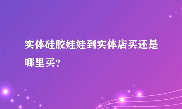 实体硅胶娃娃到实体店买还是哪里买？