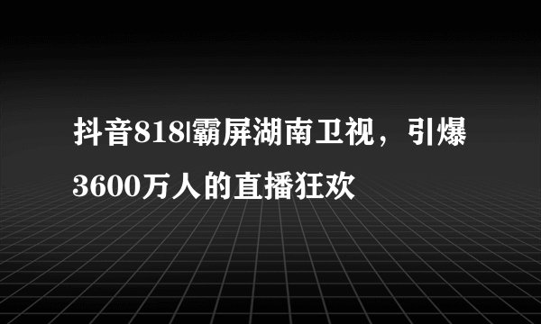 抖音818|霸屏湖南卫视，引爆3600万人的直播狂欢