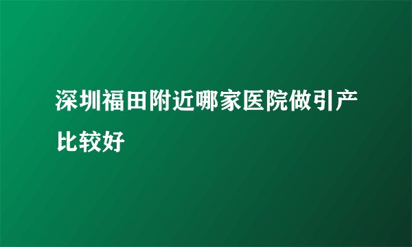 深圳福田附近哪家医院做引产比较好