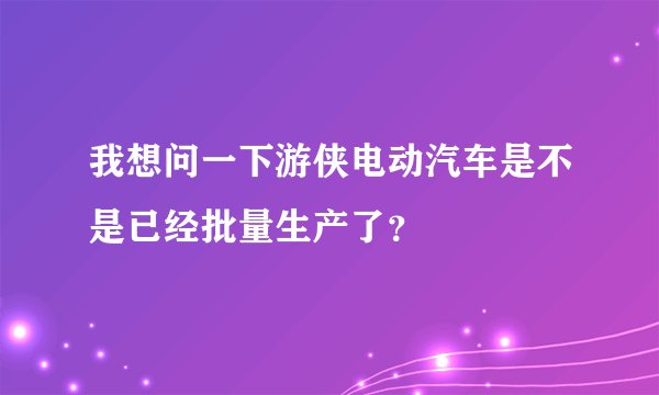 我想问一下游侠电动汽车是不是已经批量生产了？