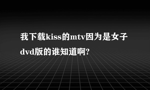 我下载kiss的mtv因为是女子dvd版的谁知道啊?