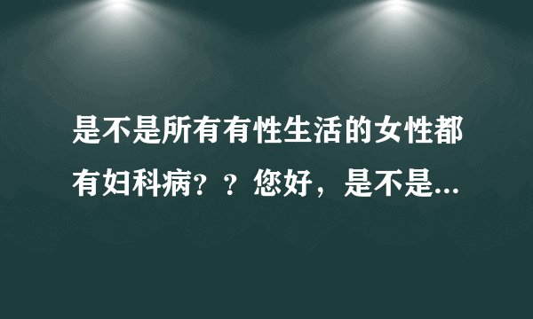 是不是所有有性生活的女性都有妇科病？？您好，是不是...