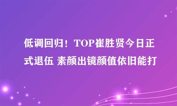 低调回归！TOP崔胜贤今日正式退伍 素颜出镜颜值依旧能打