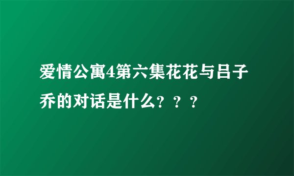 爱情公寓4第六集花花与吕子乔的对话是什么？？？
