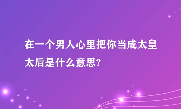 在一个男人心里把你当成太皇太后是什么意思?