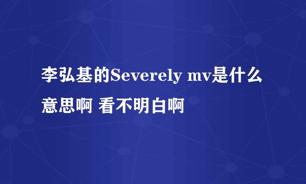 李弘基的Severely mv是什么意思啊 看不明白啊