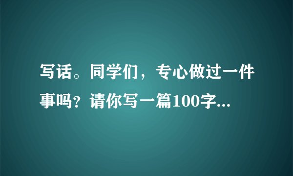 写话。同学们，专心做过一件事吗？请你写一篇100字左右的小习作，把你专心做过的一件事写下来。题目自拟。