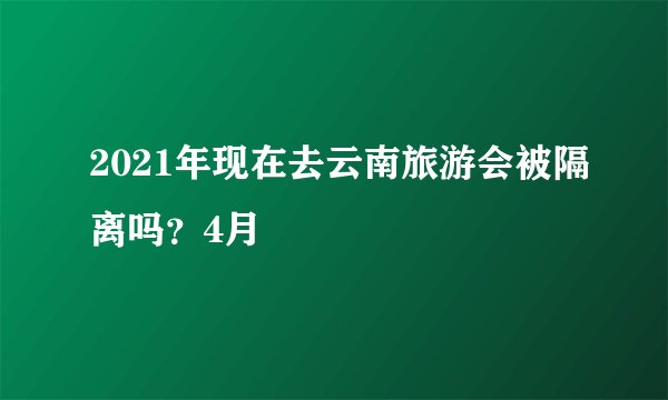 2021年现在去云南旅游会被隔离吗?4月