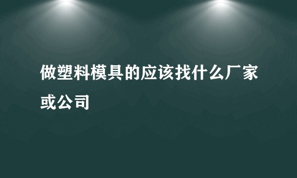 做塑料模具的应该找什么厂家或公司