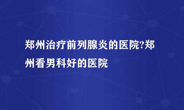 郑州治疗前列腺炎的医院?郑州看男科好的医院