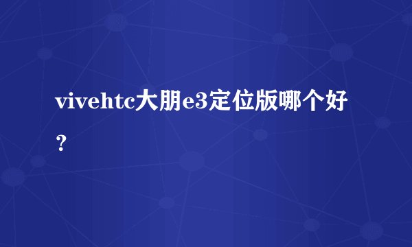 vivehtc大朋e3定位版哪个好？