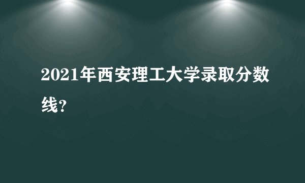 2021年西安理工大学录取分数线？