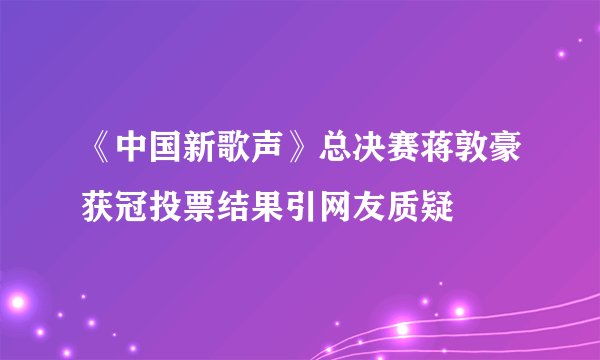 《中国新歌声》总决赛蒋敦豪获冠投票结果引网友质疑
