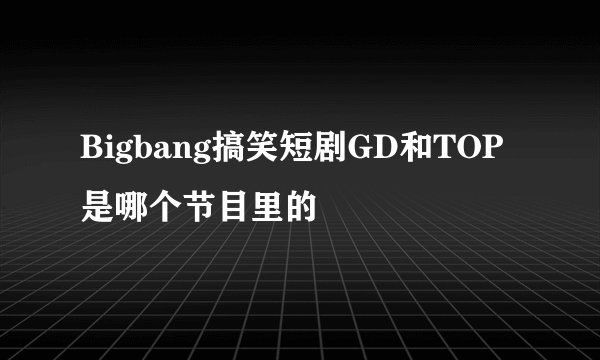 Bigbang搞笑短剧GD和TOP是哪个节目里的