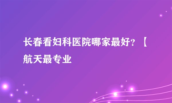 长春看妇科医院哪家最好？【航天最专业