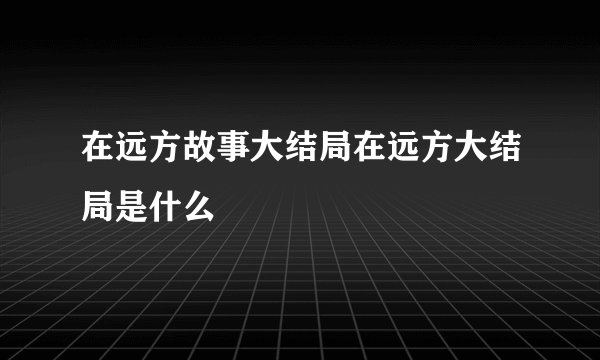 在远方故事大结局在远方大结局是什么