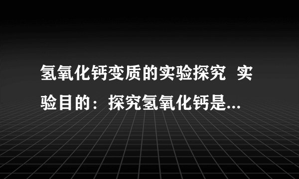 氢氧化钙变质的实验探究  实验目的：探究氢氧化钙是否变质并证明固体的组成成分  实验用品：稀盐酸(1:4) 、变质氢氧化钙固体样品、酚酞试液、药匙.  题单：取少量氢氧化钙样品到试管,倒入约3ML蒸馏睡,振荡,然后一分为二.向一支试管滴加1~2滴酚酞试液,另一支滴加稀盐酸.然后观察现象