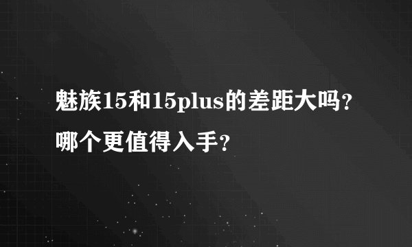 魅族15和15plus的差距大吗？哪个更值得入手？